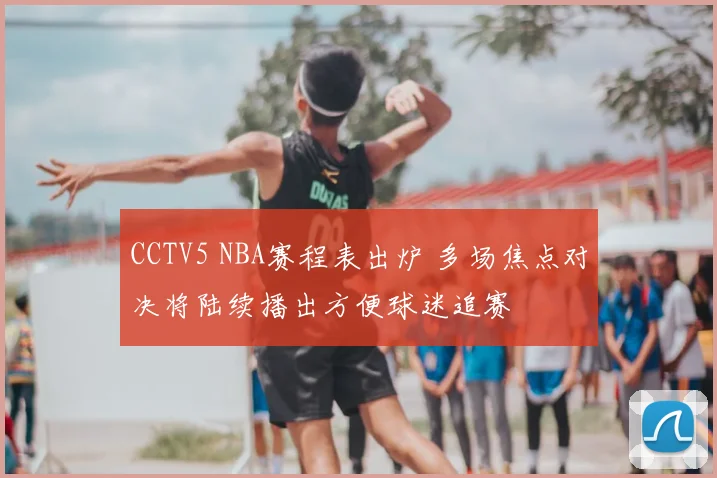 CCTV5 NBA赛程表出炉 多场焦点对决将陆续播出方便球迷追赛