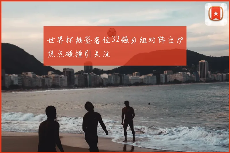 世界杯抽签落位32强分组对阵出炉焦点碰撞引关注