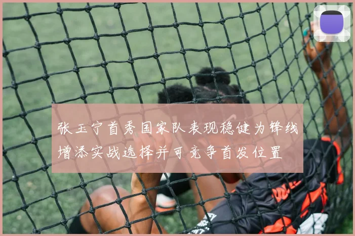 张玉宁首秀国家队表现稳健为锋线增添实战选择并可竞争首发位置