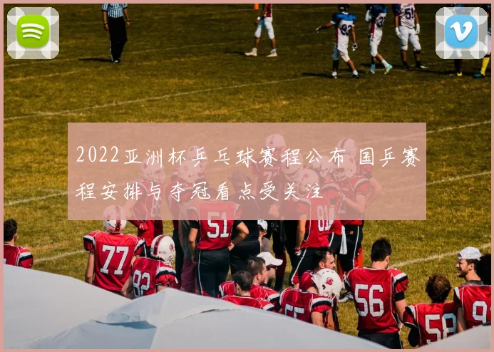 2022亚洲杯乒乓球赛程公布 国乒赛程安排与夺冠看点受关注