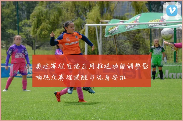 奥运赛程直播应用推送功能调整影响观众赛程提醒与观看安排