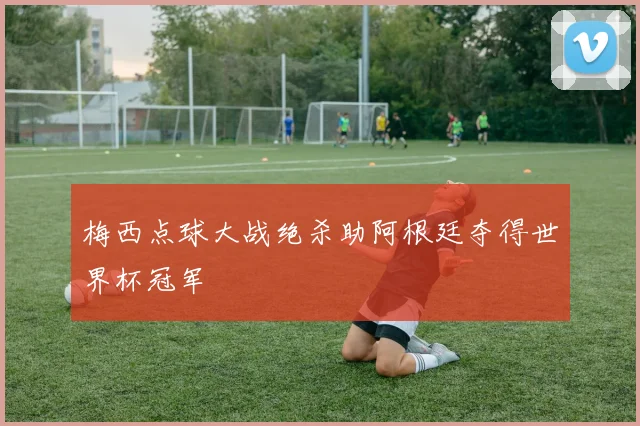 梅西点球大战绝杀助阿根廷夺得世界杯冠军