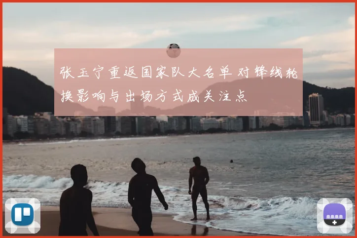 张玉宁重返国家队大名单 对锋线轮换影响与出场方式成关注点