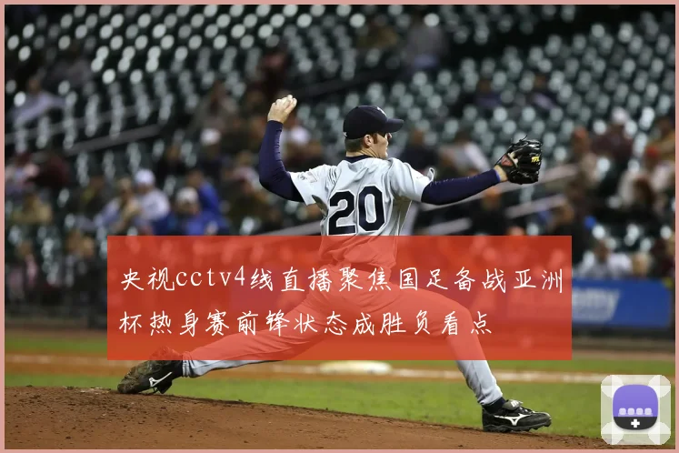 央视cctv4线直播聚焦国足备战亚洲杯热身赛前锋状态成胜负看点
