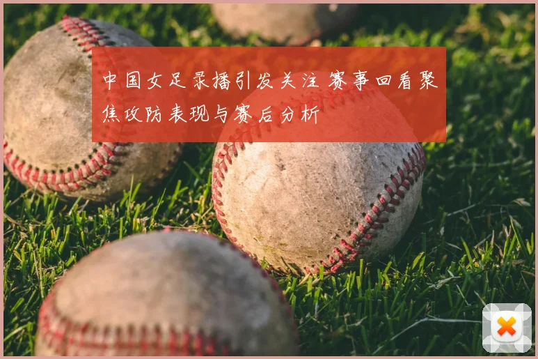 中国女足录播引发关注 赛事回看聚焦攻防表现与赛后分析
