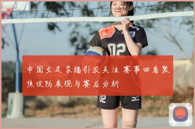 中国女足录播引发关注 赛事回看聚焦攻防表现与赛后分析
