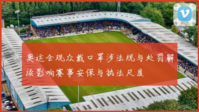 奥运会观众戴口罩涉法规与处罚解读影响赛事安保与执法尺度