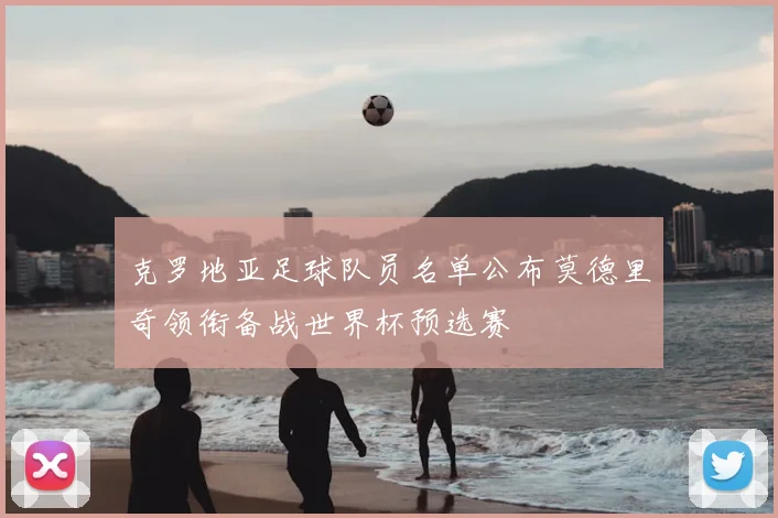 克罗地亚足球队员名单公布莫德里奇领衔备战世界杯预选赛