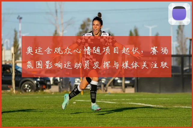 奥运会观众心情随项目起伏，赛场氛围影响运动员发挥与媒体关注联动