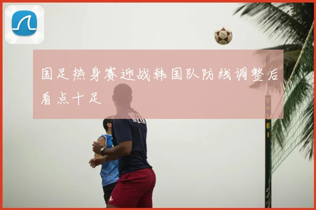 国足热身赛迎战韩国队防线调整后看点十足