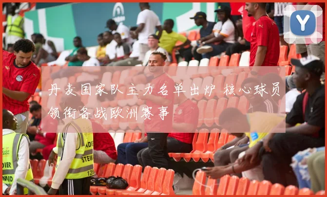 丹麦国家队主力名单出炉 核心球员领衔备战欧洲赛事