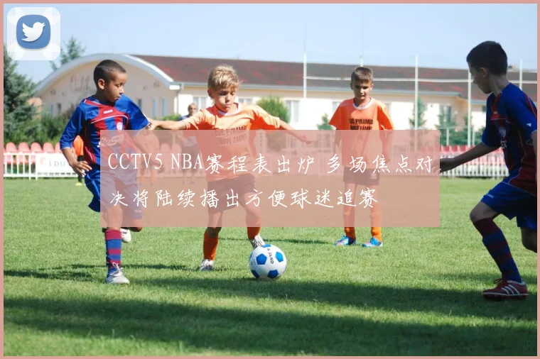 CCTV5 NBA赛程表出炉 多场焦点对决将陆续播出方便球迷追赛