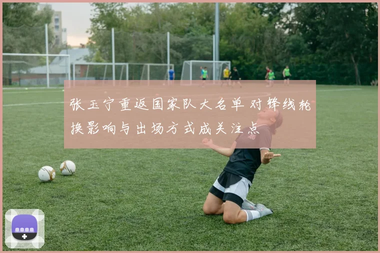 张玉宁重返国家队大名单 对锋线轮换影响与出场方式成关注点