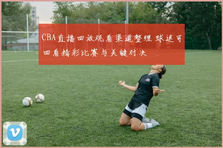 CBA直播回放观看渠道整理 球迷可回看精彩比赛与关键对决