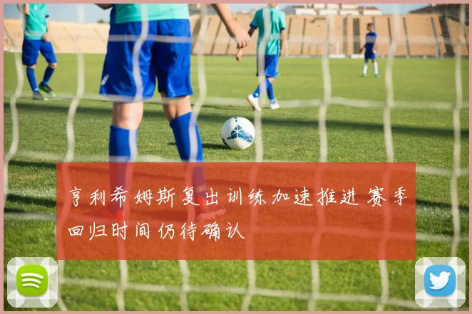 亨利希姆斯复出训练加速推进 赛季回归时间仍待确认