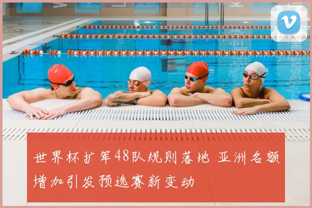 世界杯扩军48队规则落地 亚洲名额增加引发预选赛新变动