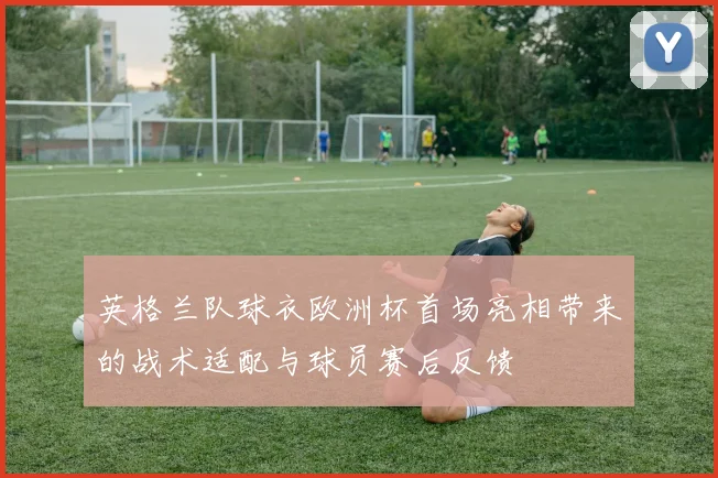 英格兰队球衣欧洲杯首场亮相带来的战术适配与球员赛后反馈