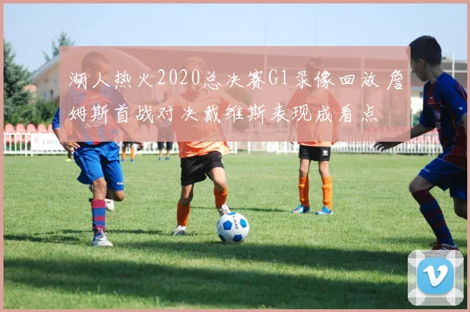 湖人热火2020总决赛G1录像回放 詹姆斯首战对决戴维斯表现成看点