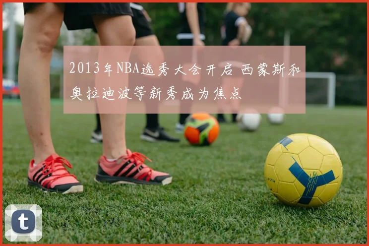 2013年NBA选秀大会开启 西蒙斯和奥拉迪波等新秀成为焦点