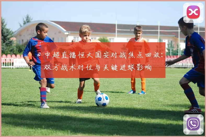 中超直播恒大国安对战焦点回放:双方战术对位与关键进球影响