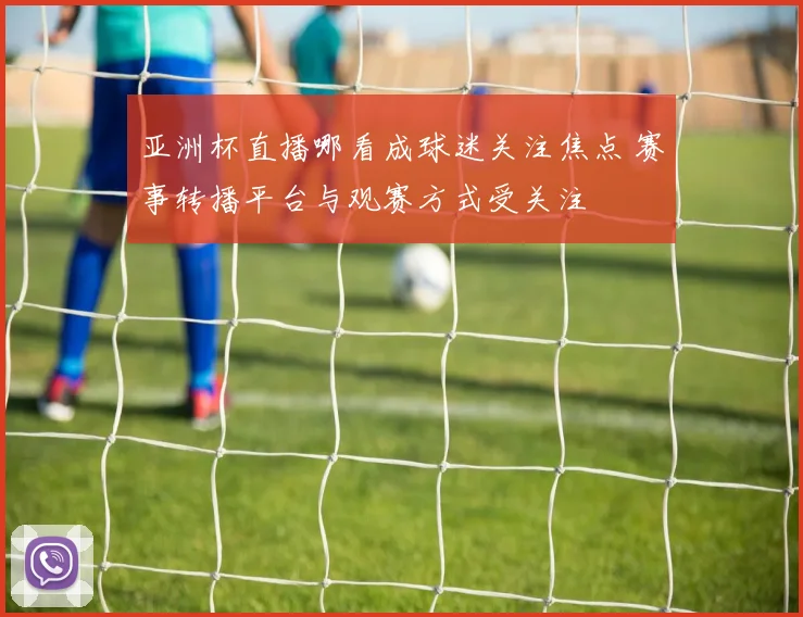 亚洲杯直播哪看成球迷关注焦点 赛事转播平台与观赛方式受关注