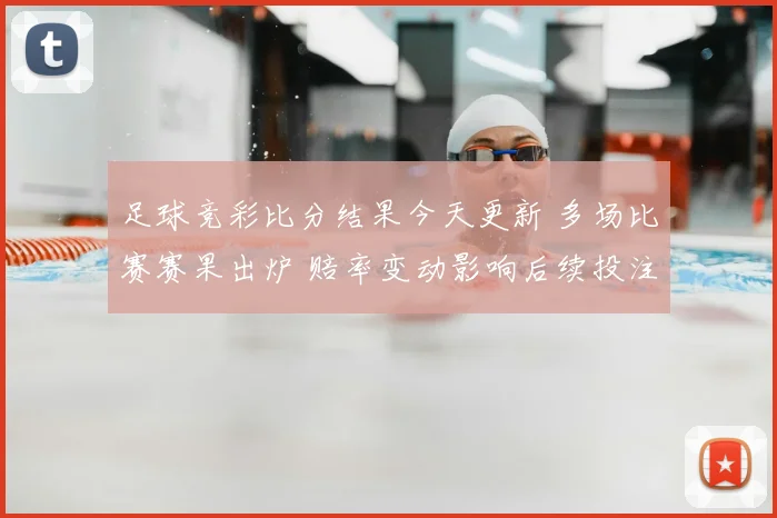 足球竞彩比分结果今天更新 多场比赛赛果出炉 赔率变动影响后续投注参考