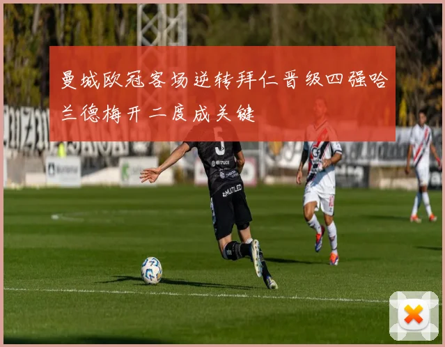 曼城欧冠客场逆转拜仁晋级四强哈兰德梅开二度成关键