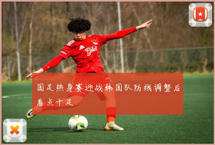 国足热身赛迎战韩国队防线调整后看点十足
