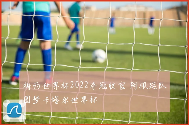 梅西世界杯2022夺冠收官 阿根廷队圆梦卡塔尔世界杯