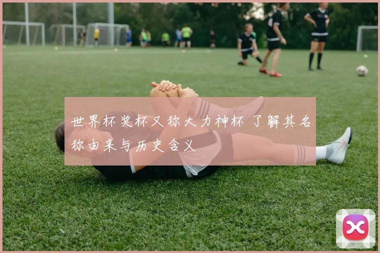 世界杯奖杯又称大力神杯 了解其名称由来与历史含义