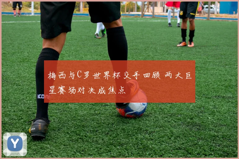 梅西与C罗世界杯交手回顾 两大巨星赛场对决成焦点