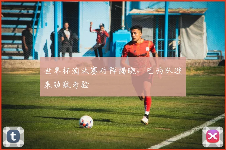 世界杯淘汰赛对阵揭晓，巴西队迎来劲敌考验